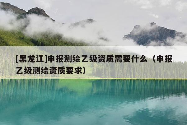 [黑龍江]申報測繪乙級資質需要什么（申報乙級測繪資質要求）