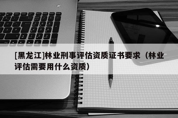 [黑龍江]林業刑事評估資質證書要求（林業評估需要用什么資質）