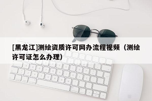 [黑龍江]測繪資質許可網辦流程視頻（測繪許可證怎么辦理）