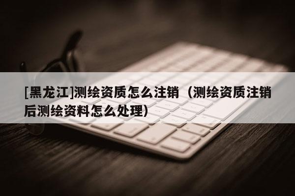 [黑龍江]測繪資質怎么注銷（測繪資質注銷后測繪資料怎么處理）