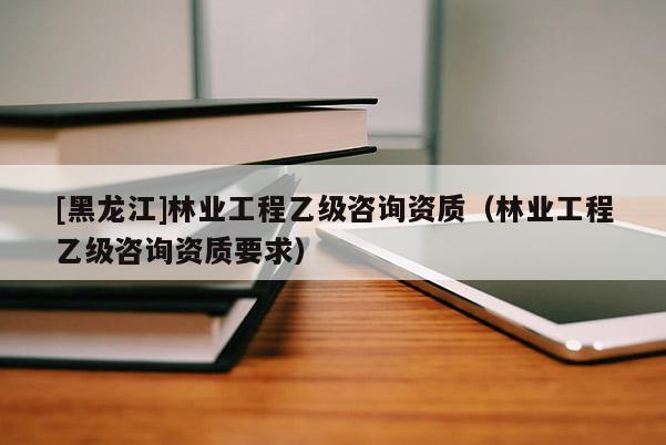 [黑龍江]林業工程乙級咨詢資質（林業工程乙級咨詢資質要求）