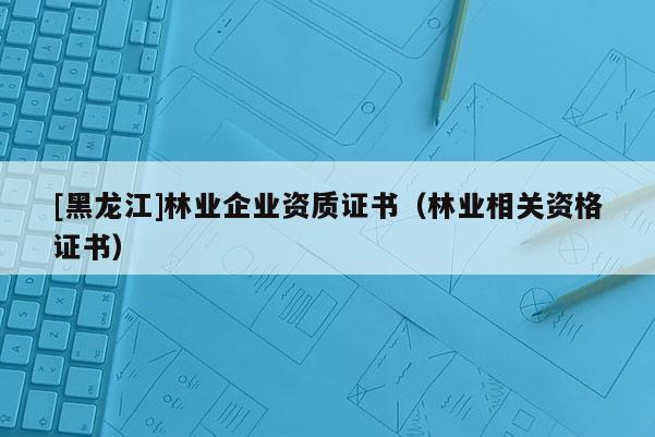 [黑龍江]林業(yè)企業(yè)資質(zhì)證書（林業(yè)相關(guān)資格證書）