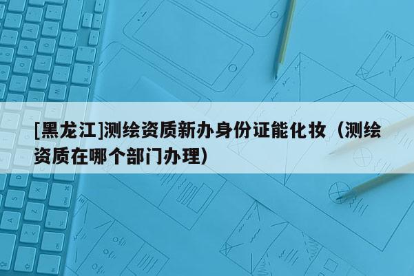 [黑龍江]測繪資質(zhì)新辦身份證能化妝（測繪資質(zhì)在哪個部門辦理）