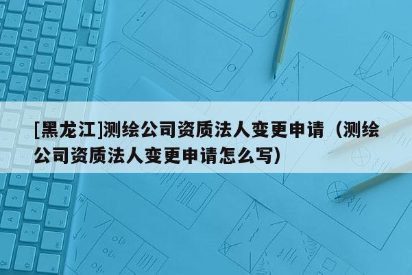 [黑龍江]測繪公司資質法人變更申請（測繪公司資質法人變更申請怎么寫）
