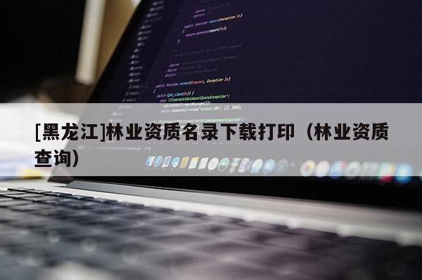 [黑龍江]林業資質名錄下載打印（林業資質查詢）