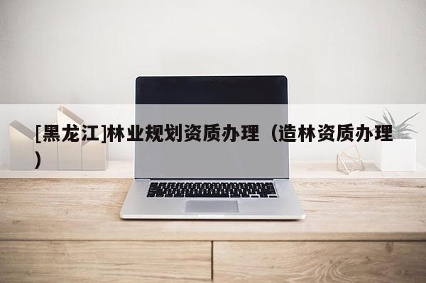 [黑龍江]林業規劃資質辦理（造林資質辦理）