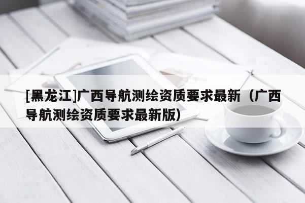 [黑龍江]廣西導航測繪資質要求最新（廣西導航測繪資質要求最新版）