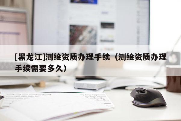 [黑龍江]測繪資質辦理手續(xù)（測繪資質辦理手續(xù)需要多久）