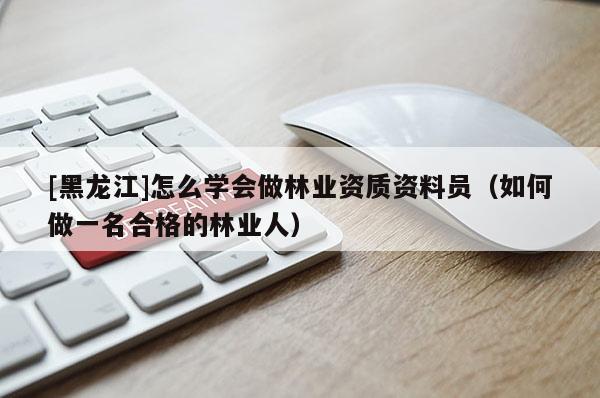 [黑龍江]怎么學會做林業資質資料員（如何做一名合格的林業人）