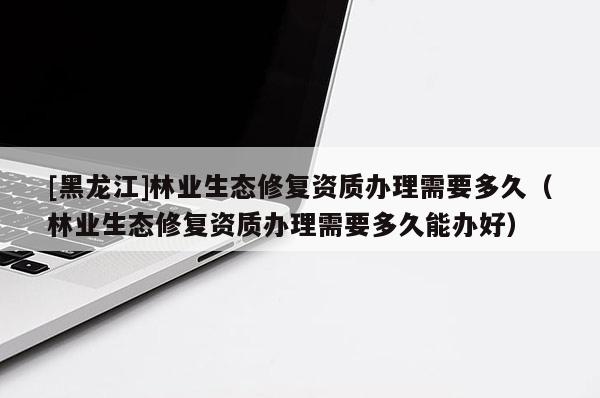 [黑龍江]林業(yè)生態(tài)修復(fù)資質(zhì)辦理需要多久（林業(yè)生態(tài)修復(fù)資質(zhì)辦理需要多久能辦好）