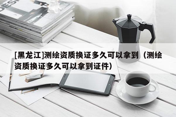 [黑龍江]測繪資質換證多久可以拿到（測繪資質換證多久可以拿到證件）