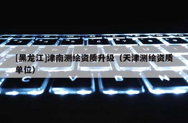 [黑龍江]津南測繪資質升級（天津測繪資質單位）