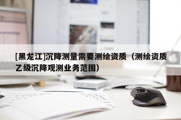[黑龍江]沉降測量需要測繪資質（測繪資質乙級沉降觀測業務范圍）