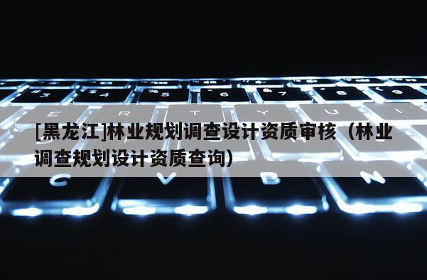 [黑龍江]林業(yè)規(guī)劃調(diào)查設(shè)計(jì)資質(zhì)審核（林業(yè)調(diào)查規(guī)劃設(shè)計(jì)資質(zhì)查詢）