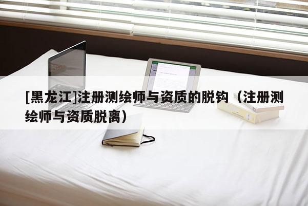 [黑龍江]注冊(cè)測(cè)繪師與資質(zhì)的脫鉤（注冊(cè)測(cè)繪師與資質(zhì)脫離）