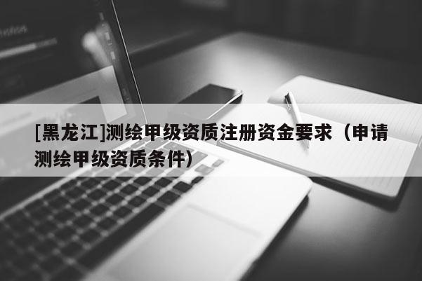 [黑龍江]測(cè)繪甲級(jí)資質(zhì)注冊(cè)資金要求（申請(qǐng)測(cè)繪甲級(jí)資質(zhì)條件）