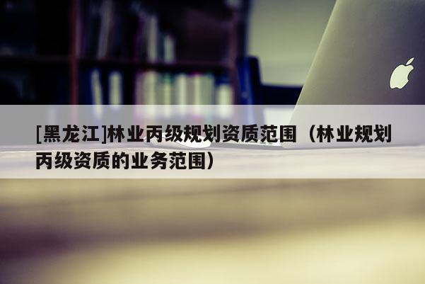 [黑龍江]林業丙級規劃資質范圍（林業規劃丙級資質的業務范圍）