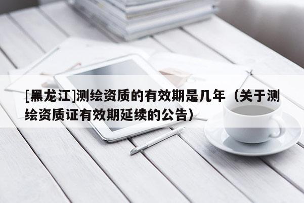 [黑龍江]測繪資質的有效期是幾年（關于測繪資質證有效期延續的公告）
