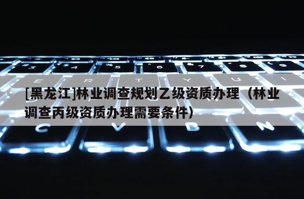[黑龍江]林業調查規劃乙級資質辦理（林業調查丙級資質辦理需要條件）