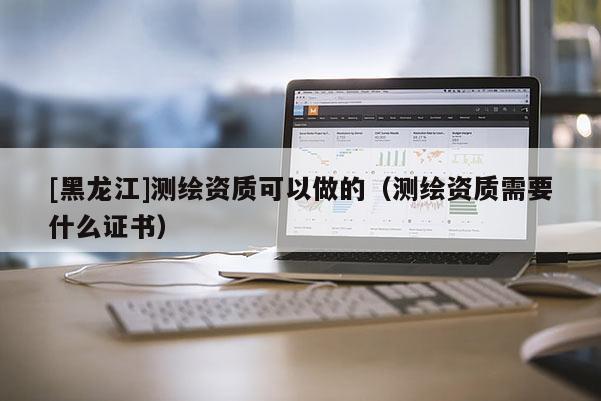[黑龍江]測繪資質(zhì)可以做的（測繪資質(zhì)需要什么證書）
