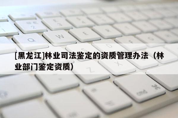 [黑龍江]林業(yè)司法鑒定的資質(zhì)管理辦法（林業(yè)部門鑒定資質(zhì)）