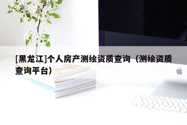 [黑龍江]個人房產測繪資質查詢（測繪資質查詢平臺）