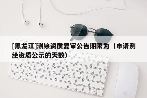 [黑龍江]測繪資質復審公告期限為（申請測繪資質公示的天數）