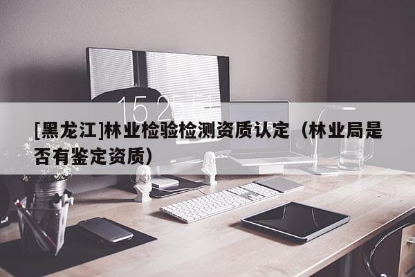 [黑龍江]林業檢驗檢測資質認定（林業局是否有鑒定資質）