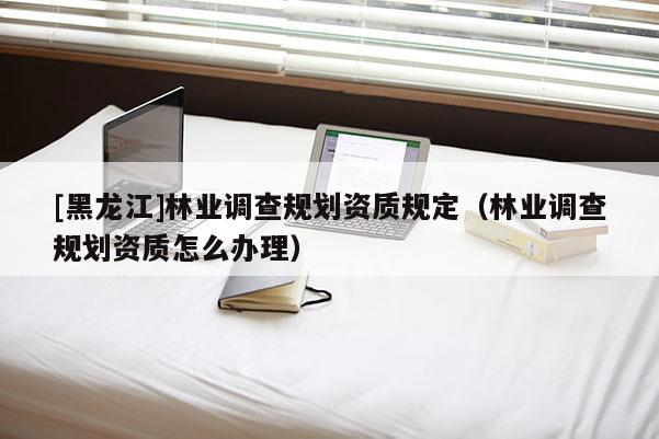 [黑龍江]林業調查規劃資質規定（林業調查規劃資質怎么辦理）