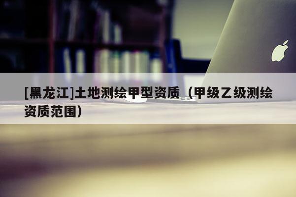 [黑龍江]土地測(cè)繪甲型資質(zhì)（甲級(jí)乙級(jí)測(cè)繪資質(zhì)范圍）