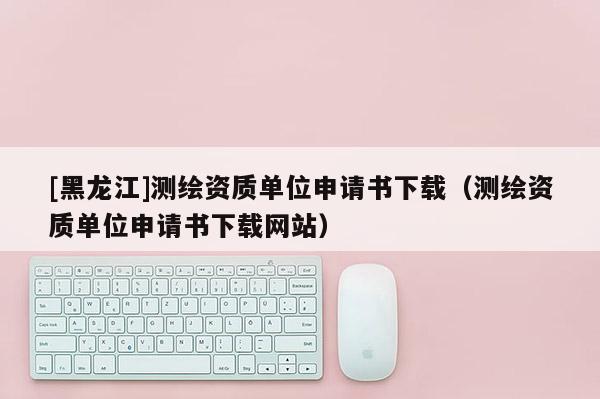 [黑龍江]測繪資質單位申請書下載（測繪資質單位申請書下載網站）