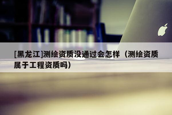 [黑龍江]測繪資質沒通過會怎樣（測繪資質屬于工程資質嗎）