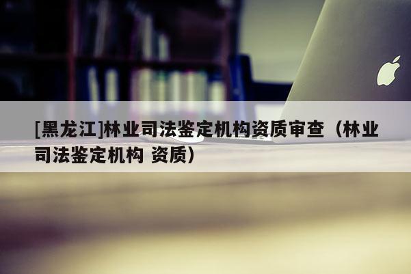 [黑龍江]林業(yè)司法鑒定機構(gòu)資質(zhì)審查（林業(yè)司法鑒定機構(gòu) 資質(zhì)）