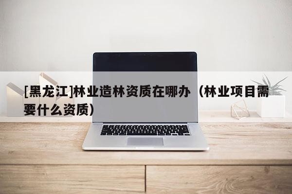 [黑龍江]林業造林資質在哪辦（林業項目需要什么資質）