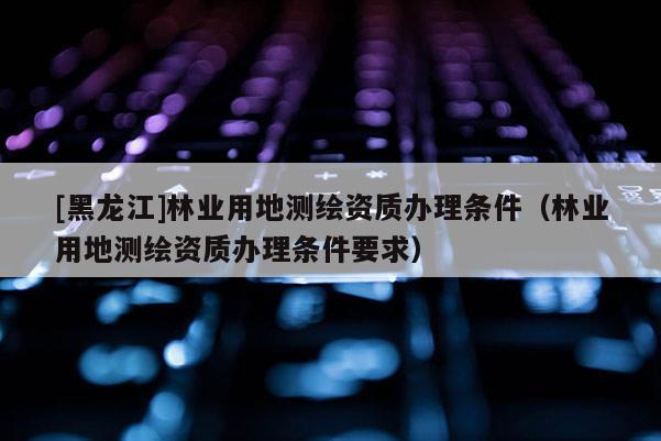 [黑龍江]林業用地測繪資質辦理條件（林業用地測繪資質辦理條件要求）