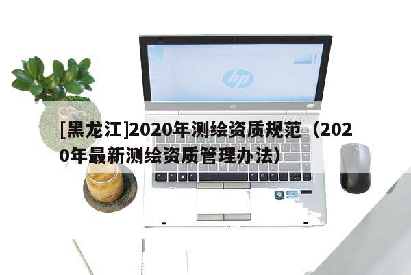 [黑龍江]2020年測繪資質規范（2020年最新測繪資質管理辦法）