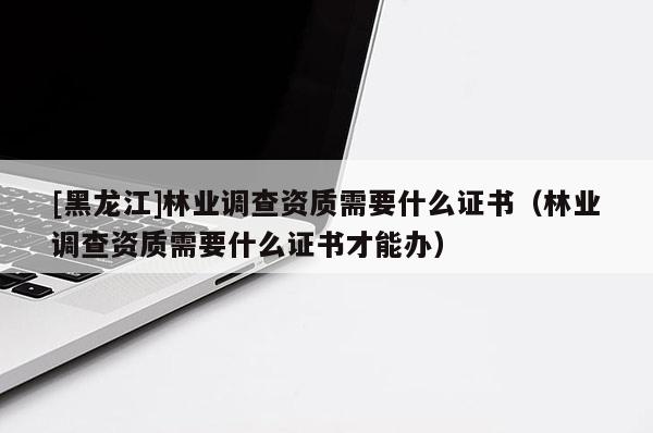 [黑龍江]林業調查資質需要什么證書（林業調查資質需要什么證書才能辦）