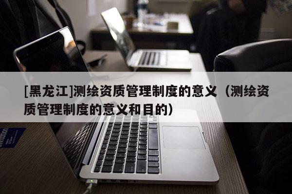 [黑龍江]測繪資質管理制度的意義（測繪資質管理制度的意義和目的）