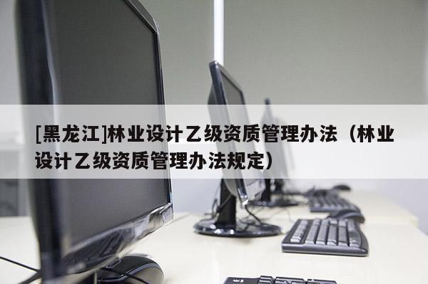 [黑龍江]林業(yè)設(shè)計乙級資質(zhì)管理辦法（林業(yè)設(shè)計乙級資質(zhì)管理辦法規(guī)定）