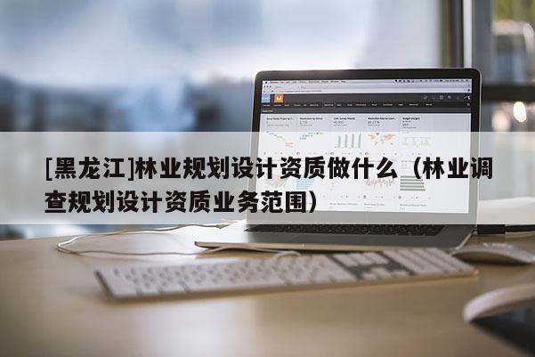 [黑龍江]林業規劃設計資質做什么（林業調查規劃設計資質業務范圍）