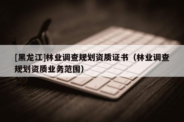[黑龍江]林業調查規劃資質證書（林業調查規劃資質業務范圍）