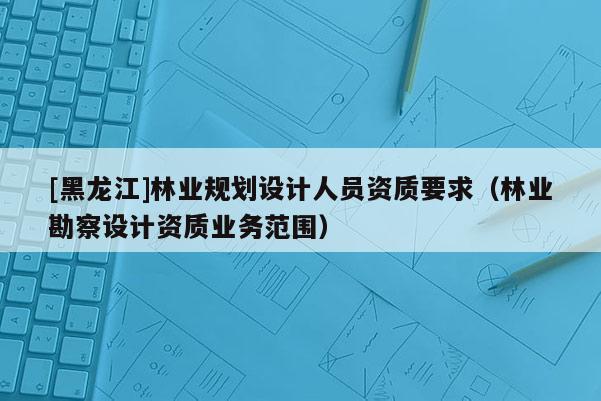 [黑龍江]林業規劃設計人員資質要求（林業勘察設計資質業務范圍）