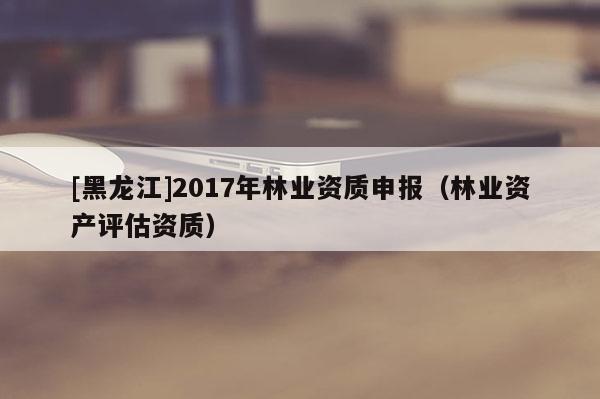 [黑龍江]2017年林業(yè)資質(zhì)申報(bào)（林業(yè)資產(chǎn)評估資質(zhì)）
