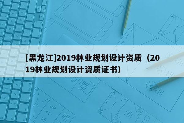 [黑龍江]2019林業規劃設計資質（2019林業規劃設計資質證書）