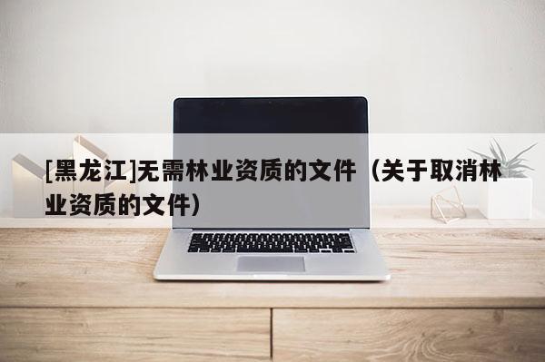[黑龍江]無需林業資質的文件（關于取消林業資質的文件）