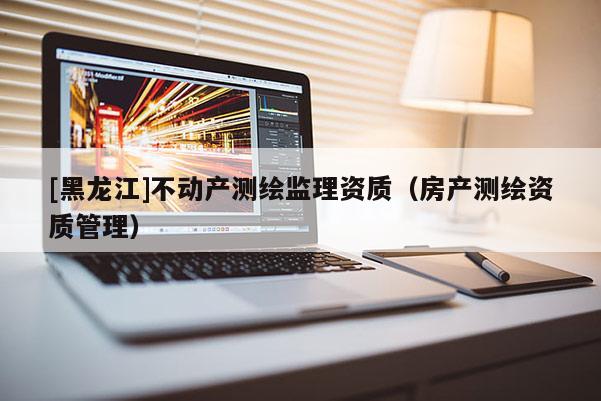 [黑龍江]不動產測繪監理資質（房產測繪資質管理）