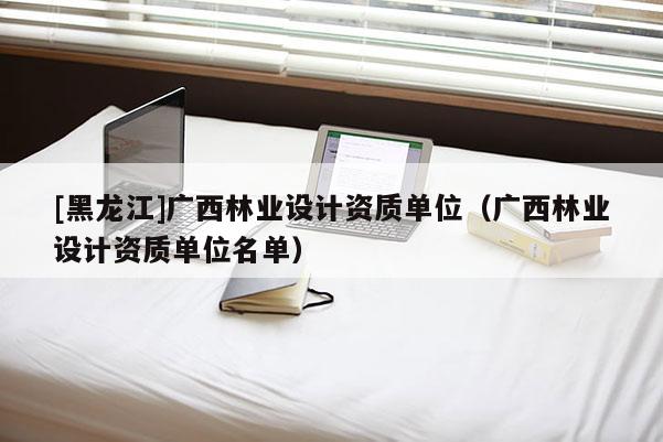 [黑龍江]廣西林業(yè)設(shè)計(jì)資質(zhì)單位（廣西林業(yè)設(shè)計(jì)資質(zhì)單位名單）