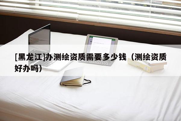 [黑龍江]辦測繪資質(zhì)需要多少錢（測繪資質(zhì)好辦嗎）