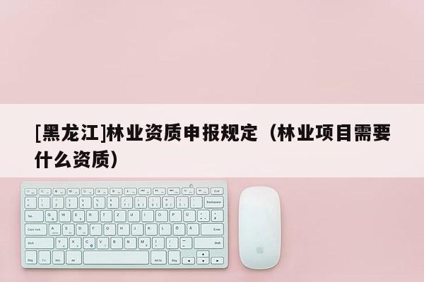 [黑龍江]林業資質申報規定（林業項目需要什么資質）