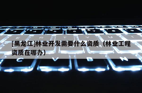 [黑龍江]林業開發需要什么資質（林業工程資質在哪辦）